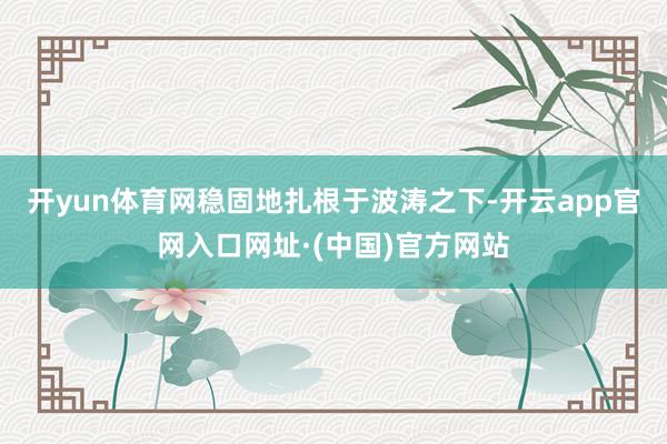 开yun体育网稳固地扎根于波涛之下-开云app官网入口网址·(中国)官方网站