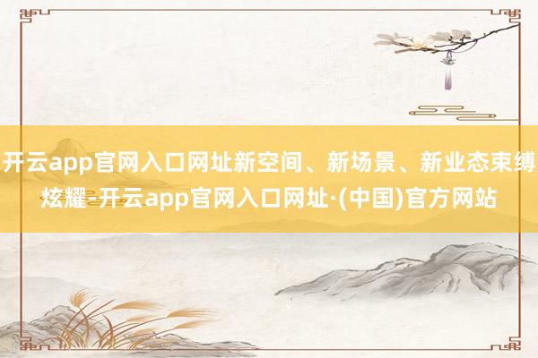 开云app官网入口网址新空间、新场景、新业态束缚炫耀-开云app官网入口网址·(中国)官方网站