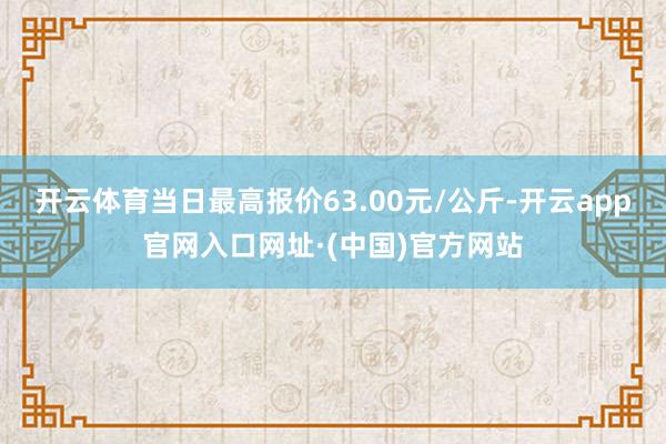 开云体育当日最高报价63.00元/公斤-开云app官网入口网址·(中国)官方网站