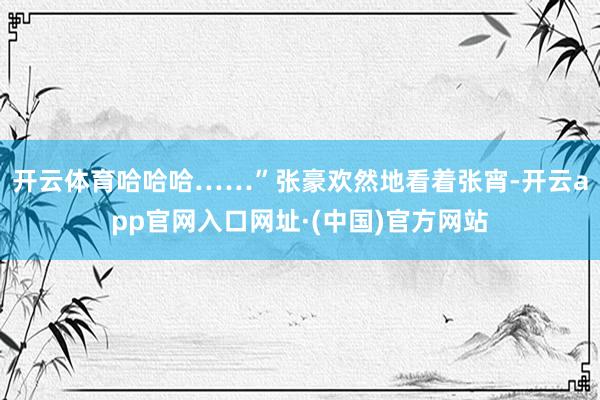 开云体育哈哈哈……”张豪欢然地看着张宵-开云app官网入口网址·(中国)官方网站