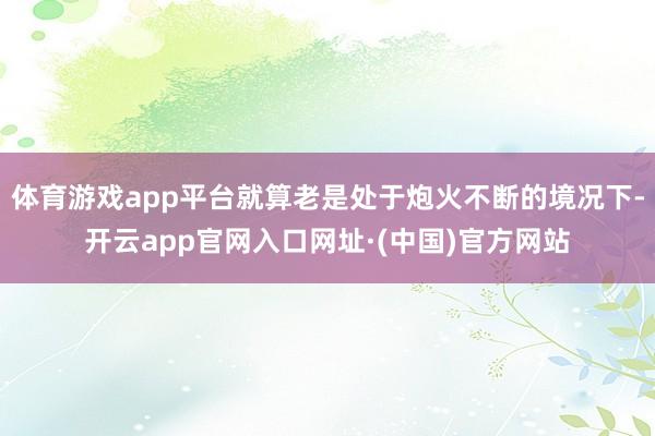 体育游戏app平台就算老是处于炮火不断的境况下-开云app官网入口网址·(中国)官方网站