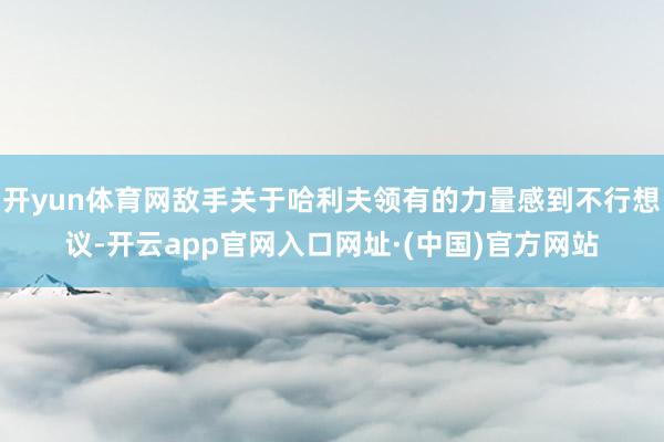 开yun体育网敌手关于哈利夫领有的力量感到不行想议-开云app官网入口网址·(中国)官方网站