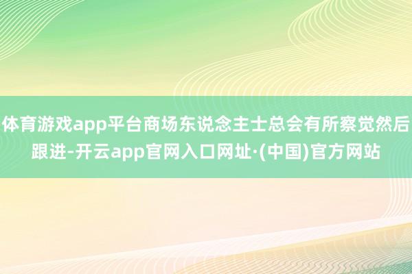 体育游戏app平台商场东说念主士总会有所察觉然后跟进-开云app官网入口网址·(中国)官方网站