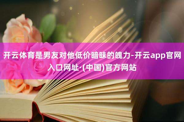 开云体育是男友对他低价暗昧的魄力-开云app官网入口网址·(中国)官方网站