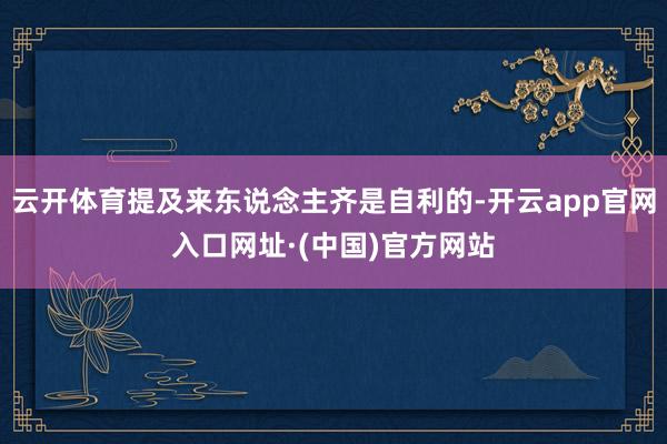 云开体育提及来东说念主齐是自利的-开云app官网入口网址·(中国)官方网站
