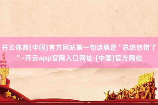 开云体育(中国)官方网站第一句话就是“总统您错了”-开云app官网入口网址·(中国)官方网站