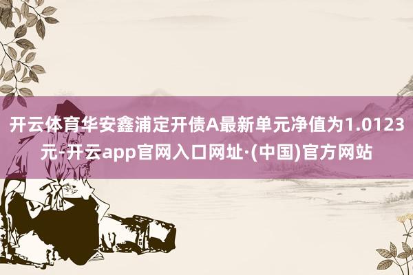 开云体育华安鑫浦定开债A最新单元净值为1.0123元-开云app官网入口网址·(中国)官方网站
