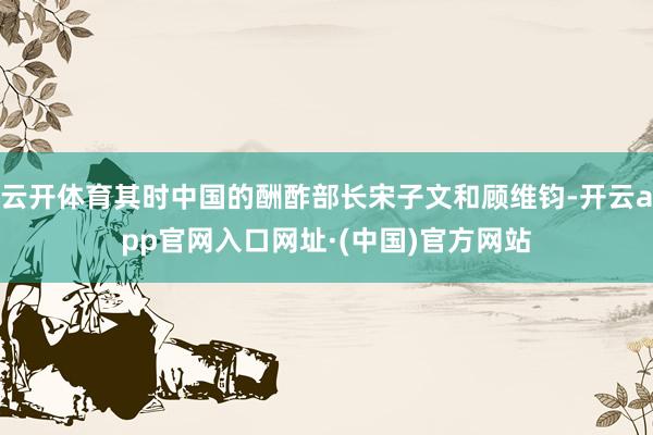 云开体育其时中国的酬酢部长宋子文和顾维钧-开云app官网入口网址·(中国)官方网站