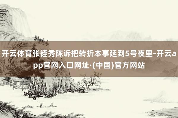 开云体育张铚秀陈诉把转折本事延到5号夜里-开云app官网入口网址·(中国)官方网站