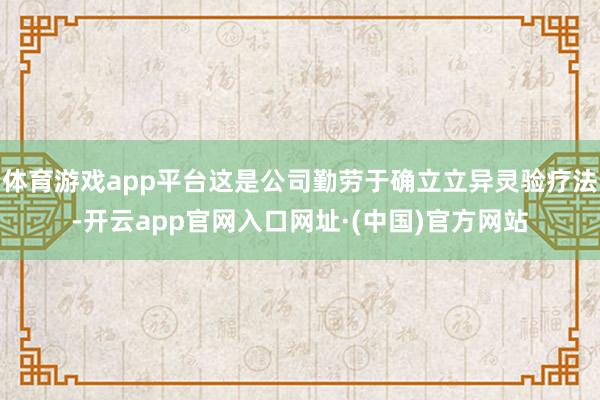 体育游戏app平台这是公司勤劳于确立立异灵验疗法-开云app官网入口网址·(中国)官方网站