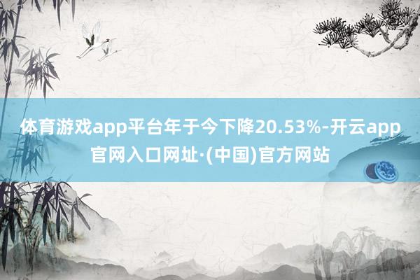 体育游戏app平台年于今下降20.53%-开云app官网入口网址·(中国)官方网站