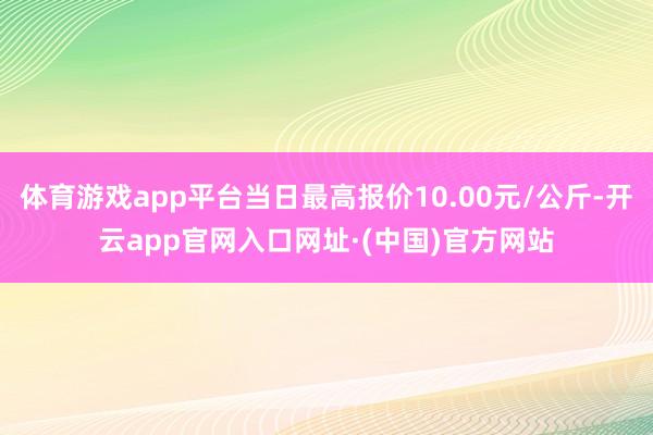 体育游戏app平台当日最高报价10.00元/公斤-开云app官网入口网址·(中国)官方网站