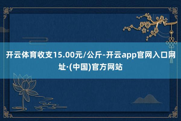 开云体育收支15.00元/公斤-开云app官网入口网址·(中国)官方网站