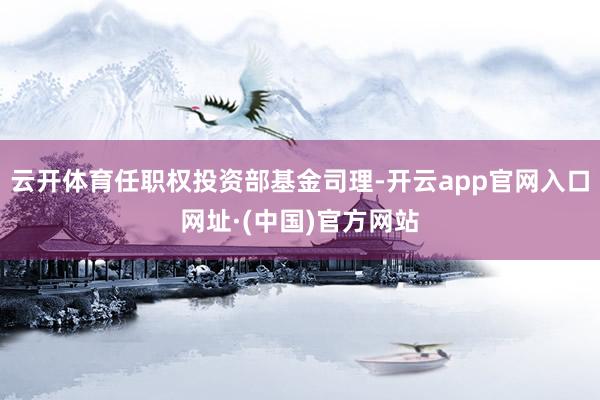 云开体育任职权投资部基金司理-开云app官网入口网址·(中国)官方网站