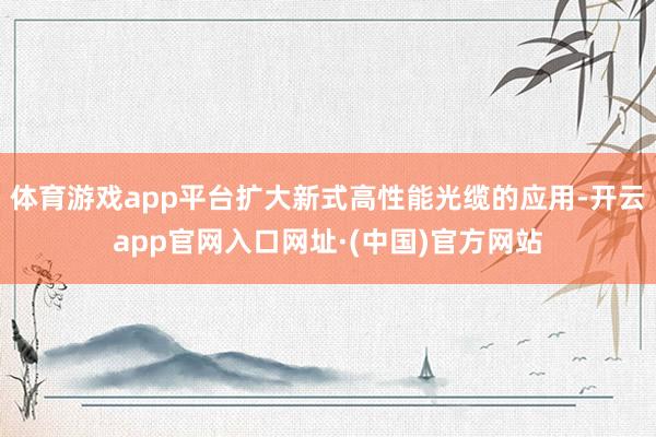 体育游戏app平台扩大新式高性能光缆的应用-开云app官网入口网址·(中国)官方网站