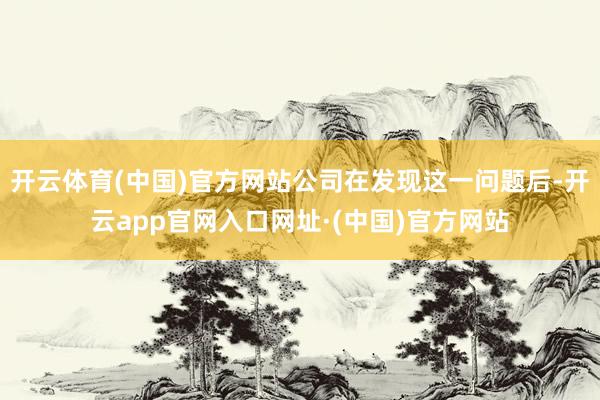开云体育(中国)官方网站公司在发现这一问题后-开云app官网入口网址·(中国)官方网站