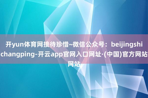 开yun体育网接待珍惜~微信公众号：beijingshichangping-开云app官网入口网址·(中国)官方网站