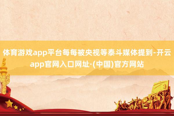 体育游戏app平台每每被央视等泰斗媒体提到-开云app官网入口网址·(中国)官方网站