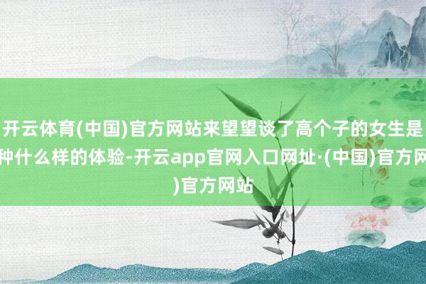 开云体育(中国)官方网站来望望谈了高个子的女生是一种什么样的体验-开云app官网入口网址·(中国)官方网站