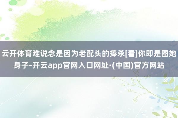 云开体育难说念是因为老配头的捧杀[看]你即是图她身子-开云app官网入口网址·(中国)官方网站