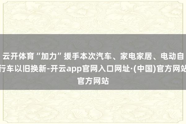 云开体育“加力”援手本次汽车、家电家居、电动自行车以旧换新-开云app官网入口网址·(中国)官方网站