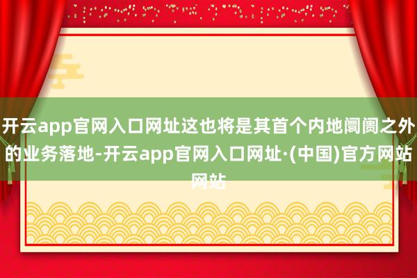 开云app官网入口网址这也将是其首个内地阛阓之外的业务落地-开云app官网入口网址·(中国)官方网站