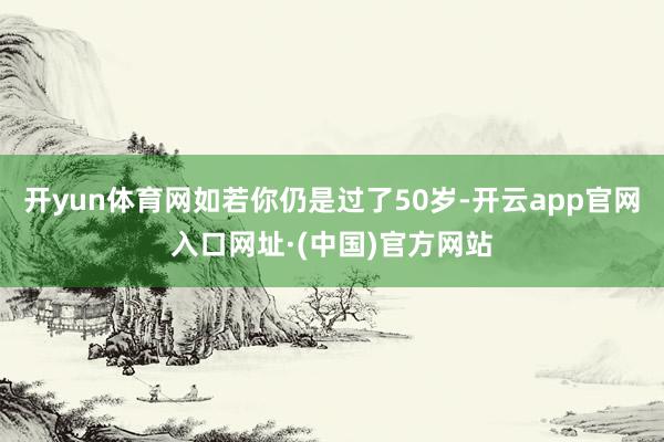开yun体育网如若你仍是过了50岁-开云app官网入口网址·(中国)官方网站