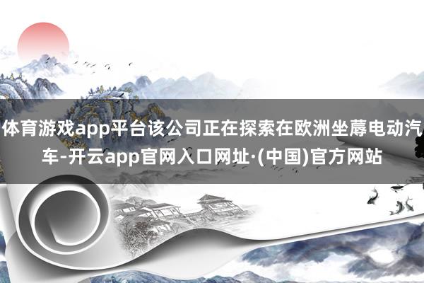 体育游戏app平台该公司正在探索在欧洲坐蓐电动汽车-开云app官网入口网址·(中国)官方网站
