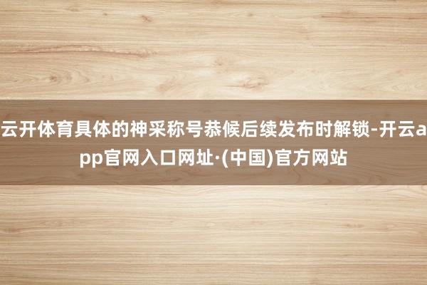 云开体育具体的神采称号恭候后续发布时解锁-开云app官网入口网址·(中国)官方网站