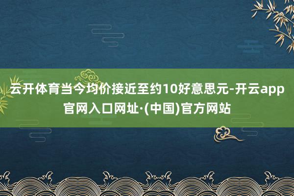 云开体育当今均价接近至约10好意思元-开云app官网入口网址·(中国)官方网站