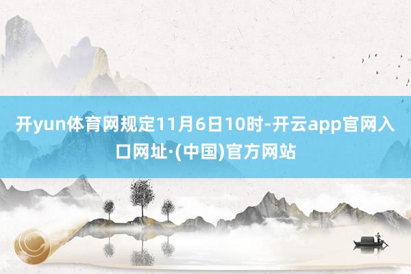 开yun体育网规定11月6日10时-开云app官网入口网址·(中国)官方网站