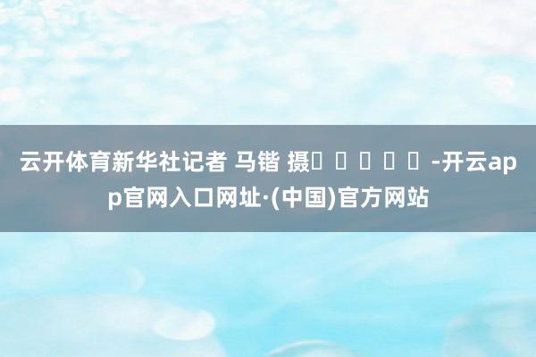 云开体育　　新华社记者 马锴 摄					-开云app官网入口网址·(中国)官方网站