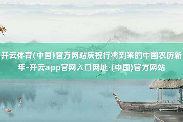 开云体育(中国)官方网站庆祝行将到来的中国农历新年-开云app官网入口网址·(中国)官方网站