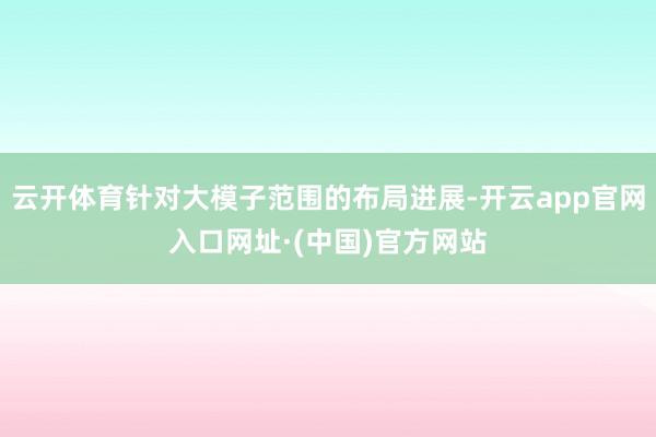 云开体育针对大模子范围的布局进展-开云app官网入口网址·(中国)官方网站