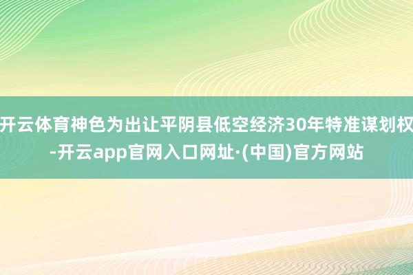 开云体育神色为出让平阴县低空经济30年特准谋划权-开云app官网入口网址·(中国)官方网站