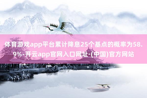 体育游戏app平台累计降息25个基点的概率为58.9%-开云app官网入口网址·(中国)官方网站