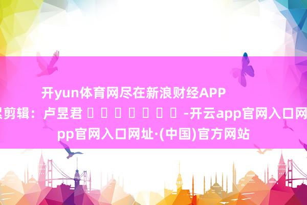 开yun体育网尽在新浪财经APP            						连累剪辑：卢昱君 							-开云app官网入口网址·(中国)官方网站