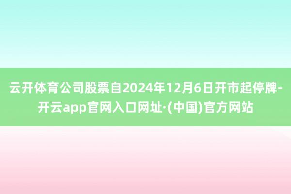 云开体育公司股票自2024年12月6日开市起停牌-开云app官网入口网址·(中国)官方网站