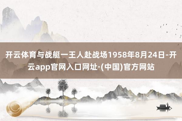 开云体育与战艇一王人赴战场1958年8月24日-开云app官网入口网址·(中国)官方网站