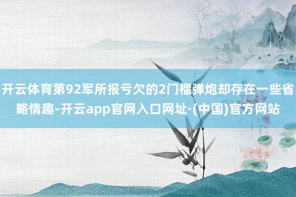 开云体育第92军所报亏欠的2门榴弹炮却存在一些省略情趣-开云app官网入口网址·(中国)官方网站