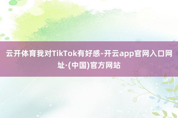 云开体育我对TikTok有好感-开云app官网入口网址·(中国)官方网站