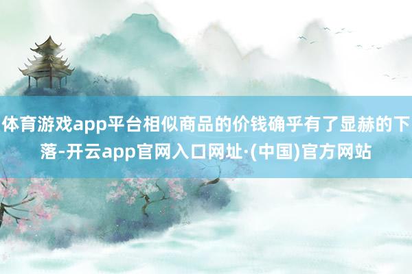 体育游戏app平台相似商品的价钱确乎有了显赫的下落-开云app官网入口网址·(中国)官方网站