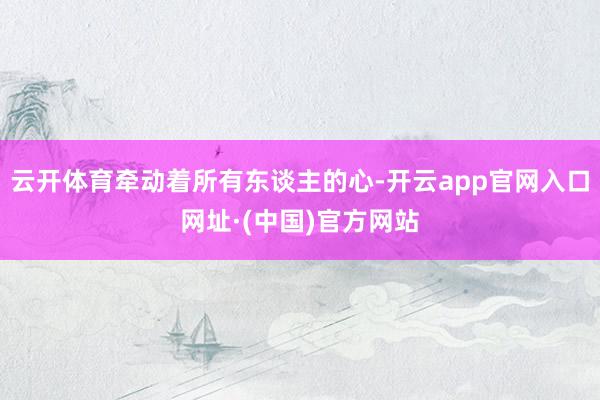 云开体育牵动着所有东谈主的心-开云app官网入口网址·(中国)官方网站
