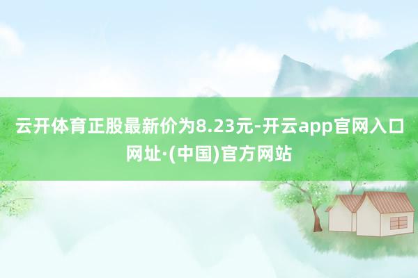 云开体育正股最新价为8.23元-开云app官网入口网址·(中国)官方网站
