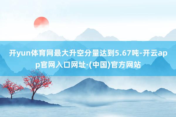 开yun体育网最大升空分量达到5.67吨-开云app官网入口网址·(中国)官方网站