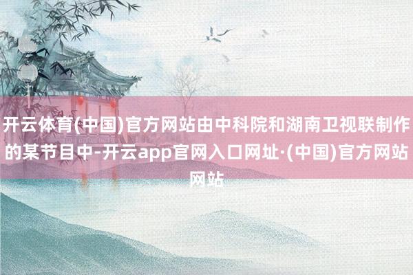 开云体育(中国)官方网站由中科院和湖南卫视联制作的某节目中-开云app官网入口网址·(中国)官方网站