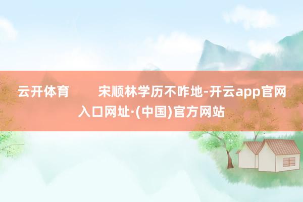 云开体育        宋顺林学历不咋地-开云app官网入口网址·(中国)官方网站