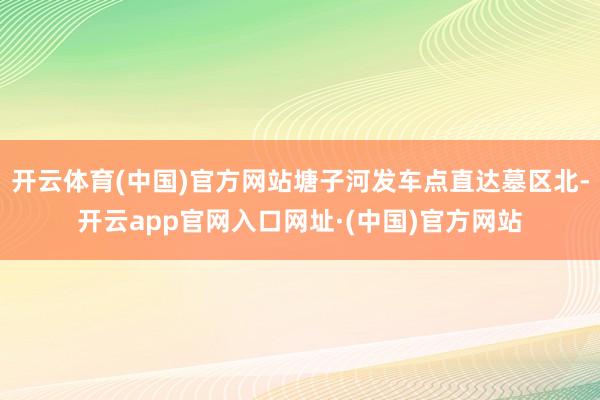 开云体育(中国)官方网站塘子河发车点直达墓区北-开云app官网入口网址·(中国)官方网站