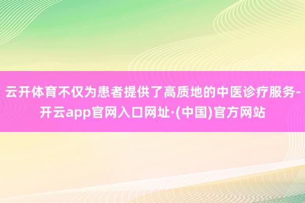 云开体育不仅为患者提供了高质地的中医诊疗服务-开云app官网入口网址·(中国)官方网站