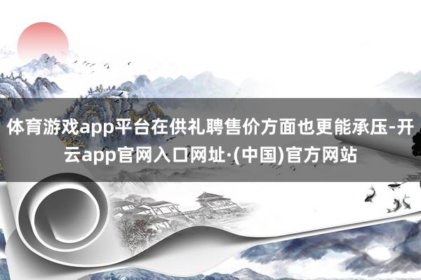 体育游戏app平台在供礼聘售价方面也更能承压-开云app官网入口网址·(中国)官方网站